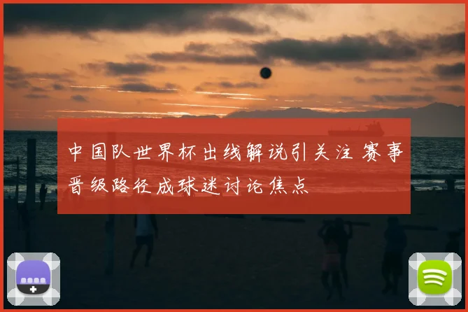 中国队世界杯出线解说引关注 赛事晋级路径成球迷讨论焦点