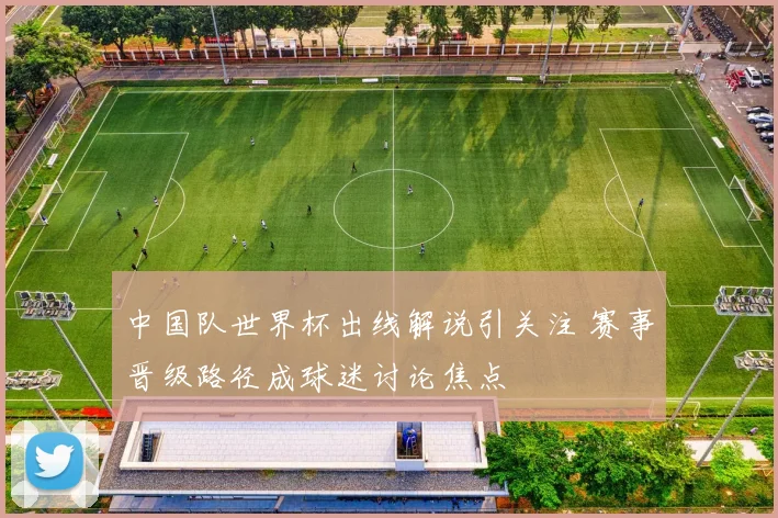 中国队世界杯出线解说引关注 赛事晋级路径成球迷讨论焦点