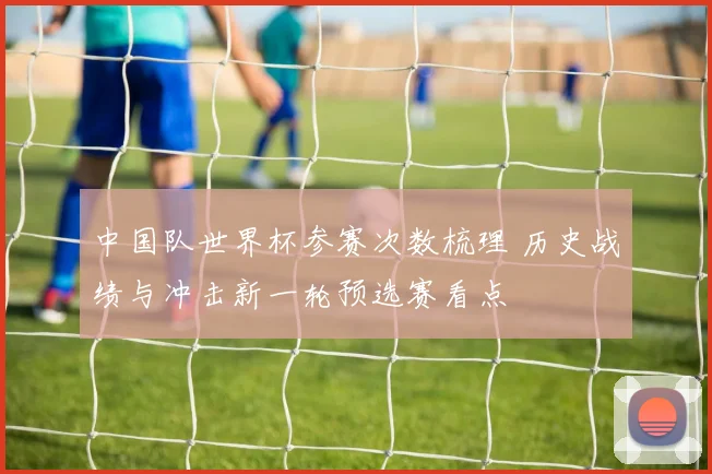 中国队世界杯参赛次数梳理 历史战绩与冲击新一轮预选赛看点