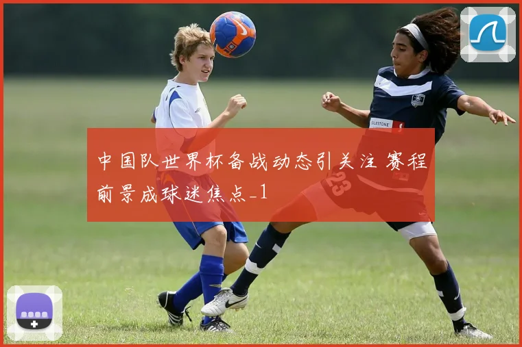 中国队世界杯备战动态引关注 赛程前景成球迷焦点_1